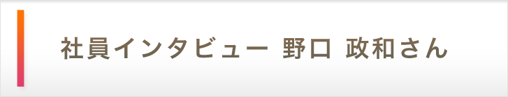 社員インタビュー 野口　政和さん